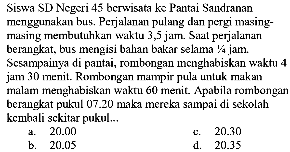 Siswa SD Negeri 45 berwisata ke Pantai Sandranan menggunakan bus. Perjalanan pulang dan pergi masingmasing membutuhkan waktu 3,5 jam. Saat perjalanan berangkat, bus mengisi bahan bakar selama 1/4 jam. Sesampainya di pantai, rombongan menghabiskan waktu 4 jam 30 menit. Rombongan mampir pula untuk makan malam menghabiskan waktu 60 menit. Apabila rombongan berangkat pukul 07.20 maka mereka sampai di sekolah kembali sekitar pukul...