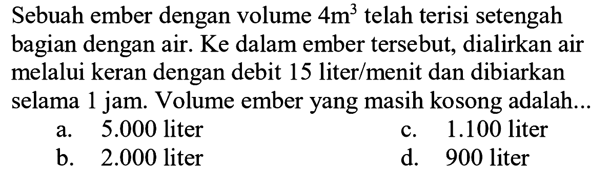 Sebuah ember dengan volume  4 m^(3)  telah terisi setengah bagian dengan air. Ke dalam ember tersebut, dialirkan air melalui keran dengan debit 15 liter/menit dan dibiarkan selama 1 jam. Volume ember yang masih kosong adalah...
a.  5.000  liter
c.  1.100  liter
b.  2.000  liter
d. 900 liter