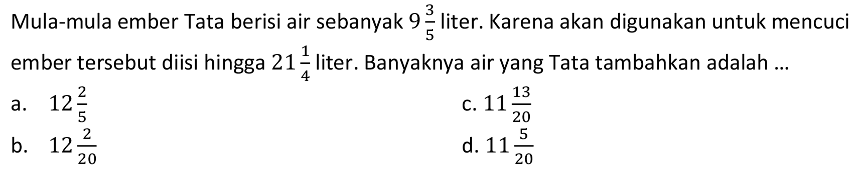 Mula-mula ember Tata berisi air sebanyak 9 3/5 liter. Karena akan digunakan untuk mencuci ember tersebut diisi hingga 21 1/4 liter. Banyaknya air yang Tata tambahkan adalah ...