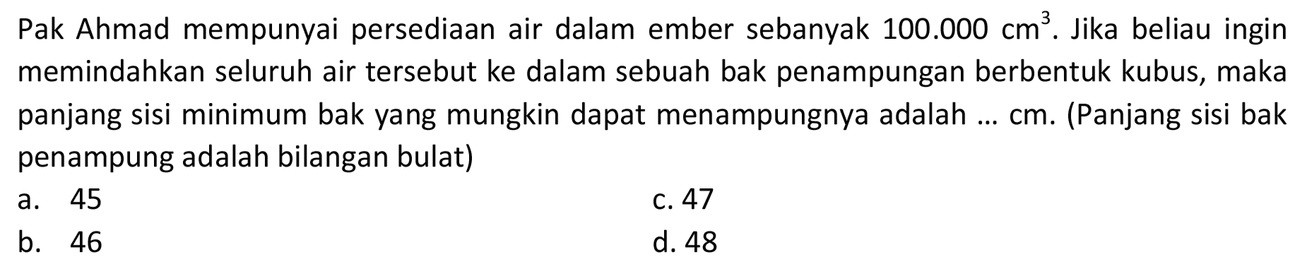 Pak Ahmad mempunyai persediaan air dalam ember sebanyak  100.000 cm^(3) . Jika beliau ingin memindahkan seluruh air tersebut ke dalam sebuah bak penampungan berbentuk kubus, maka panjang sisi minimum bak yang mungkin dapat menampungnya adalah ...  cm . (Panjang sisi bak penampung adalah bilangan bulat)
a. 45
c. 47
b. 46
d. 48