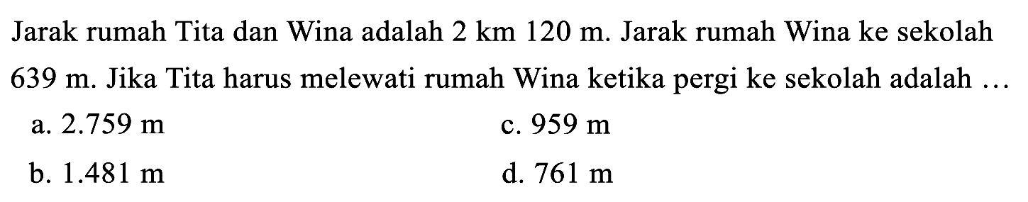 Jarak rumah Tita dan Wina adalah  2 ~km 120 m . Jarak rumah Wina ke sekolah  639 m . Jika Tita harus melewati rumah Wina ketika pergi ke sekolah adalah ...
a.  2.759 m 
c.  959 m 
b.  1.481 m 
d.  761 m 