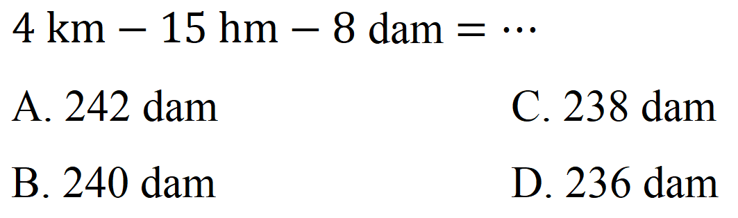  4 ~km-15 hm-8 dam=.. 
A. 242 dam
C. 238 dam
B.  240 dam 
D. 236 dam