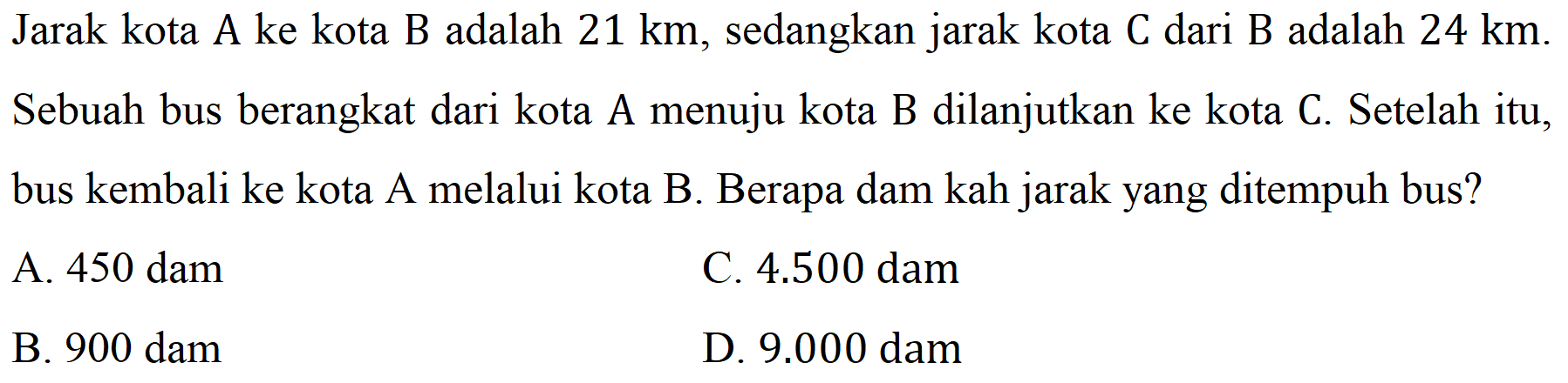 Jarak kota A ke kota B adalah  21 ~km , sedangkan jarak kota C dari B adalah  24 ~km . Sebuah bus berangkat dari kota A menuju kota B dilanjutkan ke kota C. Setelah itu, bus kembali ke kota A melalui kota B. Berapa dam kah jarak yang ditempuh bus?
A. 450 dam
C.  4.500  dam
B. 900 dam
D.  9.000  dam