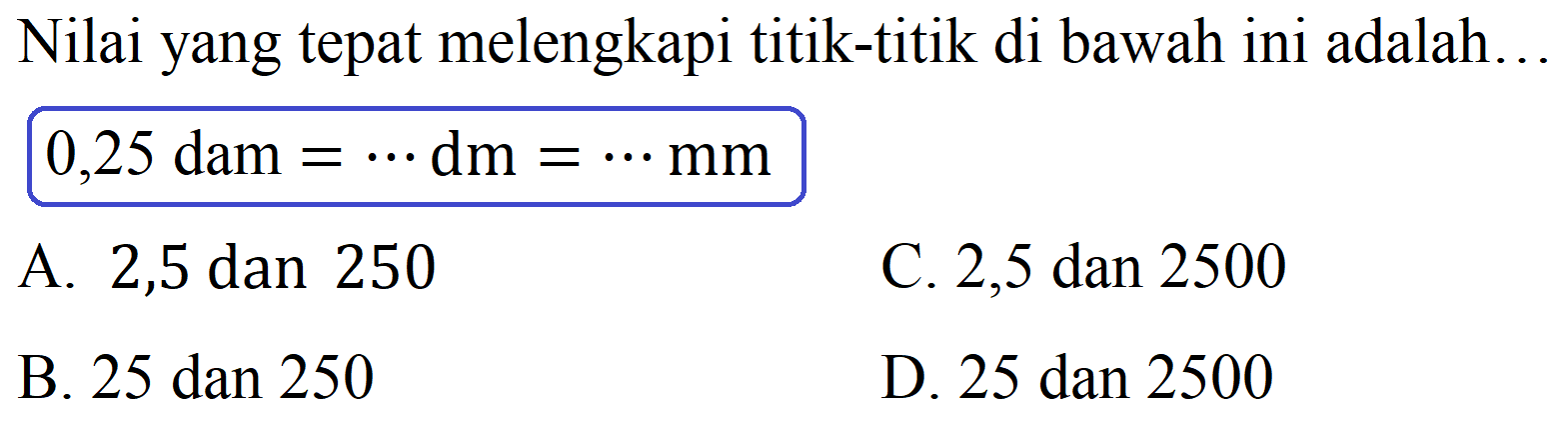 Nilai yang tepat melengkapi titik-titik di bawah ini adalah...

0,25  { dam )=.. dm=.. mm

A. 2,5 dan 250
C. 2,5 dan 2500
B. 25 dan 250
D. 25 dan 2500