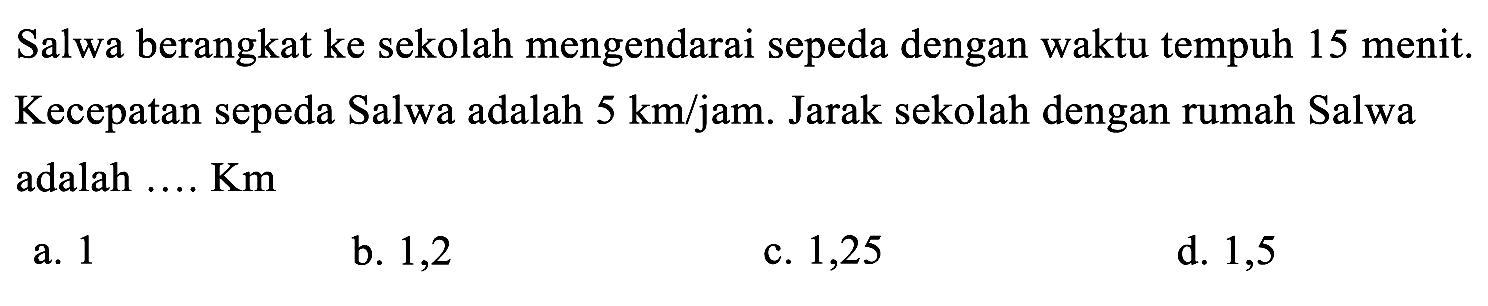 Salwa berangkat ke sekolah mengendarai sepeda dengan waktu tempuh 15 menit. Kecepatan sepeda Salwa adalah  5 ~km / jam . Jarak sekolah dengan rumah Salwa adalah .... Km
a. 1
b. 1,2
c. 1,25
d. 1,5