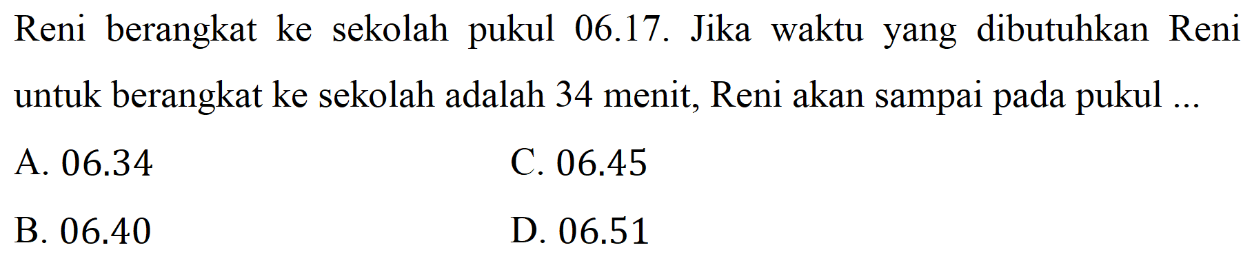 Reni berangkat ke sekolah pukul 06.17. Jika waktu yang dibutuhkan Reni untuk berangkat ke sekolah adalah 34 menit, Reni akan sampai pada pukul ...
