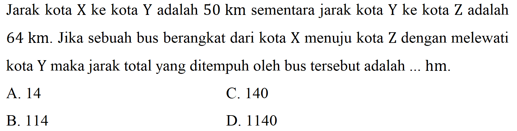 Jarak kota X ke kota Y adalah  50 ~km  sementara jarak kota Y ke kota Z adalah  64 ~km . Jika sebuah bus berangkat dari kota  X  menuju kota  Z  dengan melewati kota  Y  maka jarak total yang ditempuh oleh bus tersebut adalah ... hm.
A. 14
C. 140
B. 114
D. 1140