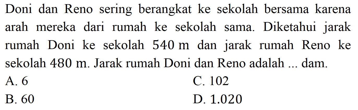 Doni dan Reno sering berangkat ke sekolah bersama karena arah mereka dari rumah ke sekolah sama. Diketahui jarak rumah Doni ke sekolah  540 m  dan jarak rumah Reno ke sekolah  480 m . Jarak rumah Doni dan Reno adalah ... dam.
A. 6
C. 102
B. 60
D.  1.020 