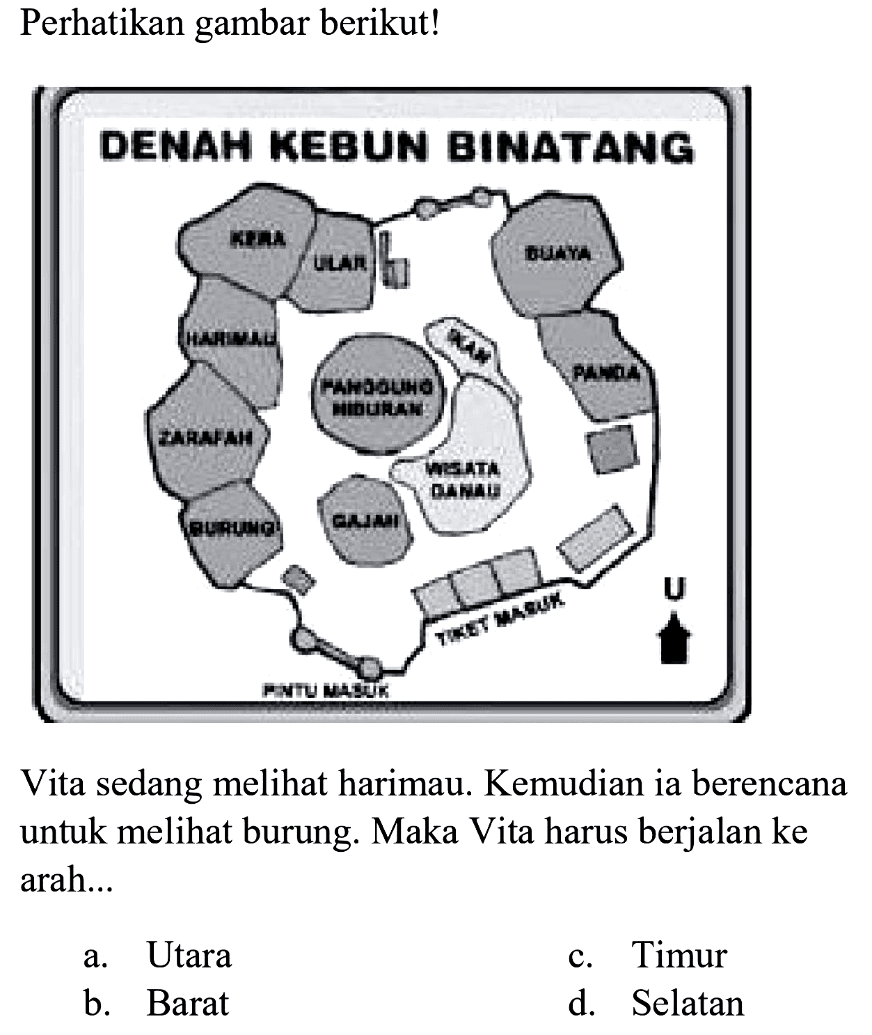 Perhatikan gambar berikut!
DENAH KEBUN BINATANG
Kera Ular Buaya
Harimau Zarafah Burung Gajah Wisata Danau Ikan Panggung Hiburan Panda
Pintu Masuk Tiket Masuk U

Vita sedang melihat harimau. Kemudian ia berencana untuk melihat burung. Maka Vita harus berjalan ke  arah ... 
