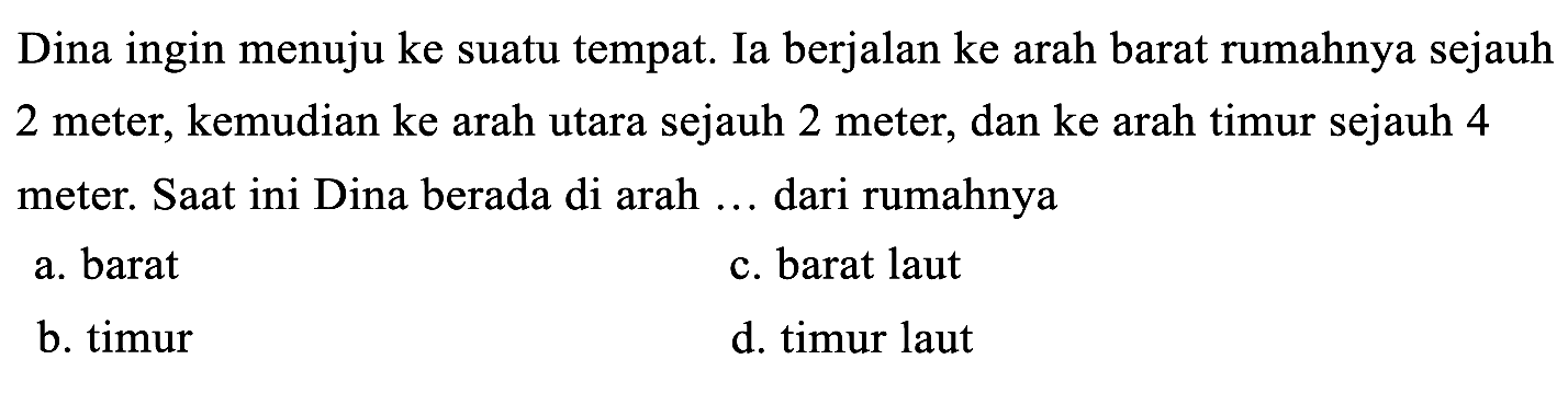 Dina ingin menuju ke suatu tempat. Ia berjalan ke arah barat rumahnya sejauh 2 meter, kemudian ke arah utara sejauh 2 meter, dan ke arah timur sejauh 4 meter. Saat ini Dina berada di arah ... dari rumahnya