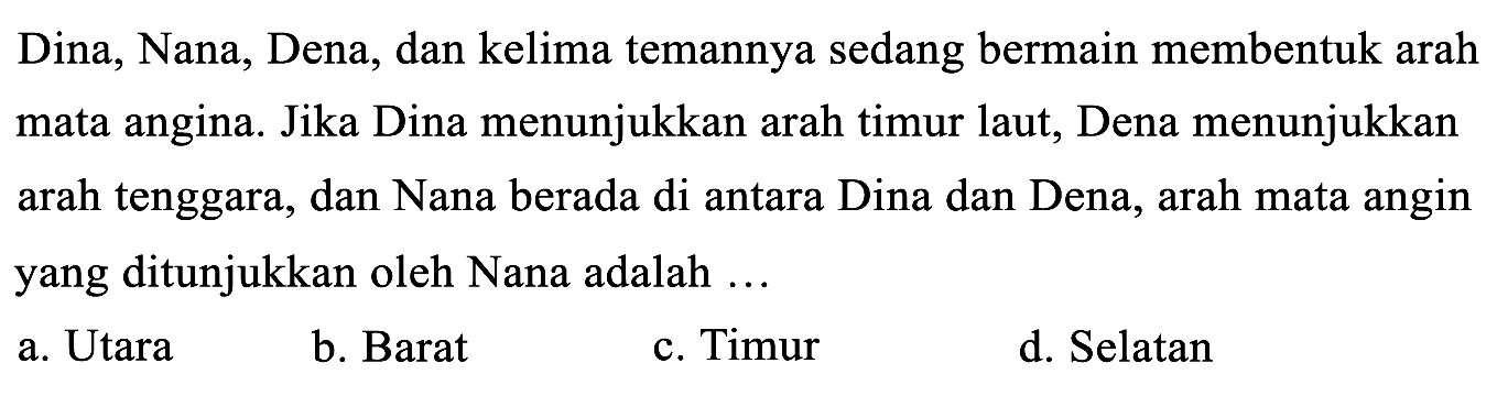 Dina, Nana, Dena, dan kelima temannya sedang bermain membentuk arah mata angina. Jika Dina menunjukkan arah timur laut, Dena menunjukkan arah tenggara, dan Nana berada di antara Dina dan Dena, arah mata angin yang ditunjukkan oleh Nana adalah...