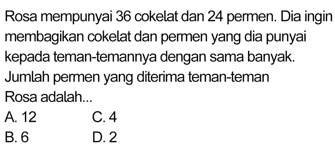 Rosa mempunyai 36 cokelat dan 24 permen. Dia ingin membagikan cokelat dan permen yang dia punyai kepada teman-temannya dengan sama banyak. Jumlah permen yang diterima teman-teman Rosa adalah...
 (ll) { A. ) 12   { C. ) 4 
 (ll) { B. ) 6   { D. ) 2 