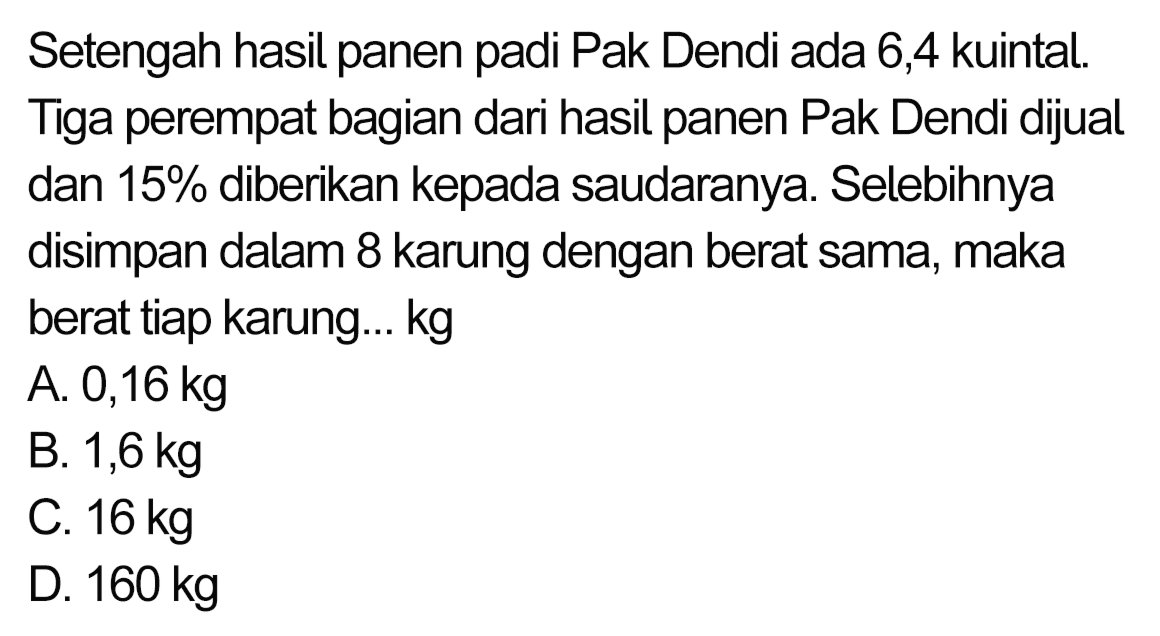 Setengah hasil panen padi Pak Dendi ada 6,4 kuintal. Tiga perempat bagian dari hasil panen Pak Dendi dijual dan  15 %  diberikan kepada saudaranya. Selebihnya disimpan dalam 8 karung dengan berat sama, maka berat tiap karung...  kg 
A.  0,16 kg 
B.  1,6 kg 
c.  16 kg 
D.  160 kg 