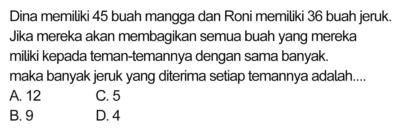 Dina memiliki 45 buah mangga dan Roni memiliki 36 buah jeruk. Jika mereka akan membagikan semua buah yang mereka miliki kepada teman-temannya dengan sama banyak. maka banyak jeruk yang diterima setiap temannya adalah....
A. 12 C. 5
 (ll) { B. ) 9   { D. ) 4 