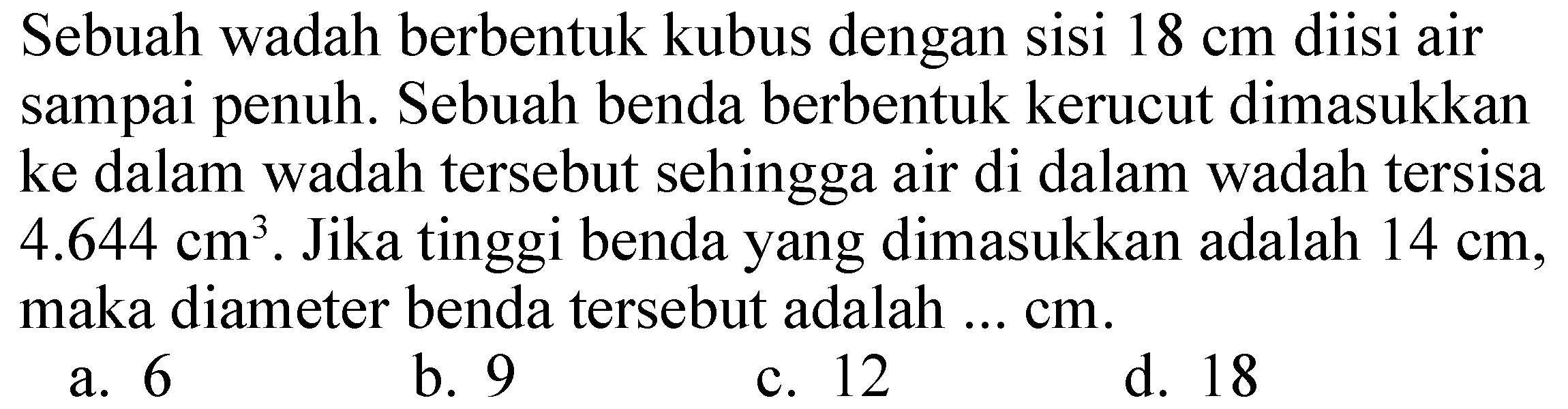 Sebuah wadah berbentuk kubus dengan sisi  18 cm  diisi air sampai penuh. Sebuah benda berbentuk kerucut dimasukkan ke dalam wadah tersebut sehingga air di dalam wadah tersisa  4.644 cm^(3) . Jika tinggi benda yang dimasukkan adalah  14 cm , maka diameter benda tersebut adalah ...  cm .
a. 6
b. 9
c. 12
d. 18