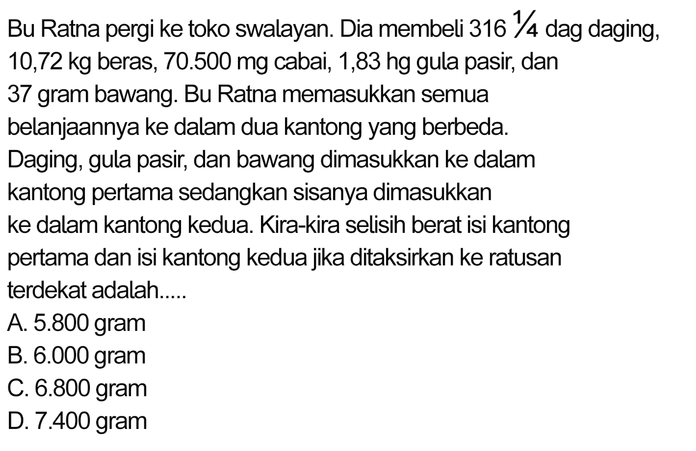 Bu Ratna pergi ke toko swalayan. Dia membeli 316 1/4 dag daging, 10,72 kg beras, 70.500 mg cabai, 1,83 hg gula pasir, dan 37 gram bawang. Bu Ratna memasukkan semua belanjaannya ke dalam dua kantong yang berbeda. Daging, gula pasir, dan bawang dimasukkan ke dalam kantong pertama sedangkan sisanya dimasukkan ke dalam kantong kedua. Kira-kira selisih berat isi kantong pertama dan isi kantong kedua jika ditaksirkan ke ratusan terdekat adalah.....