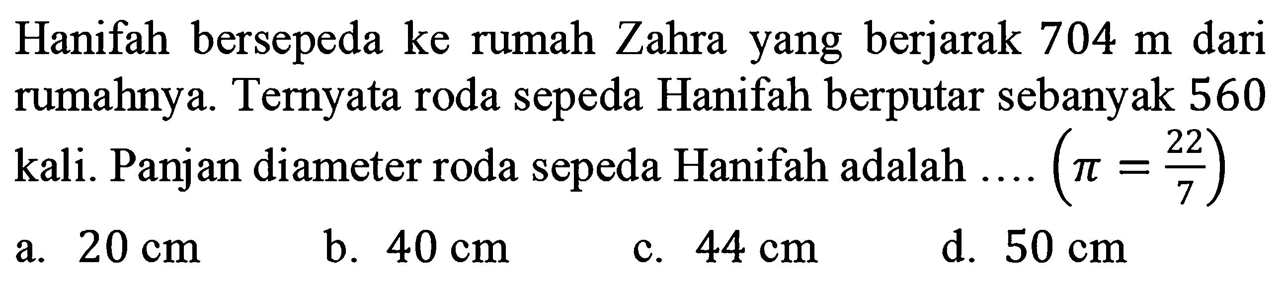 Hanifah bersepeda ke rumah Zahra yang berjarak  704 m  dari rumahnya. Ternyata roda sepeda Hanifah berputar sebanyak 560 kali. Panjan diameter roda sepeda Hanifah adalah  .... (pi = 22/7) 
a.  20 cm 
b.  40 cm 
c.  44 cm 
d.  50 cm 