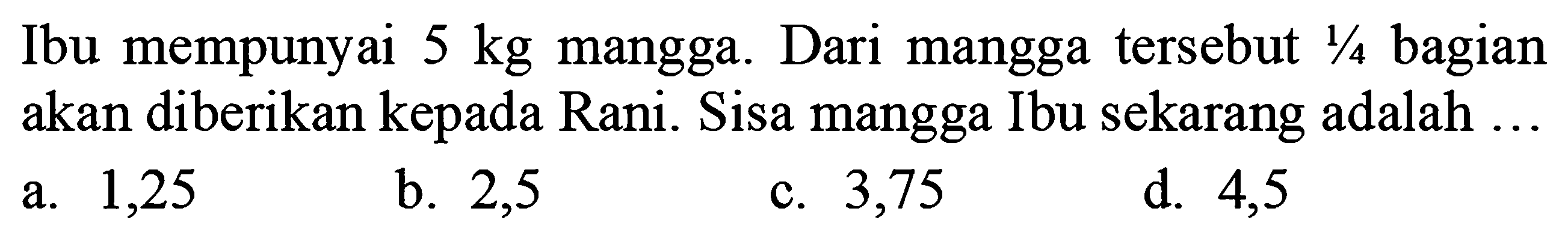 Ibu mempunyai  5 kg  mangga. Dari mangga tersebut  1/4  bagian akan diberikan kepada Rani. Sisa mangga Ibu sekarang adalah ...
