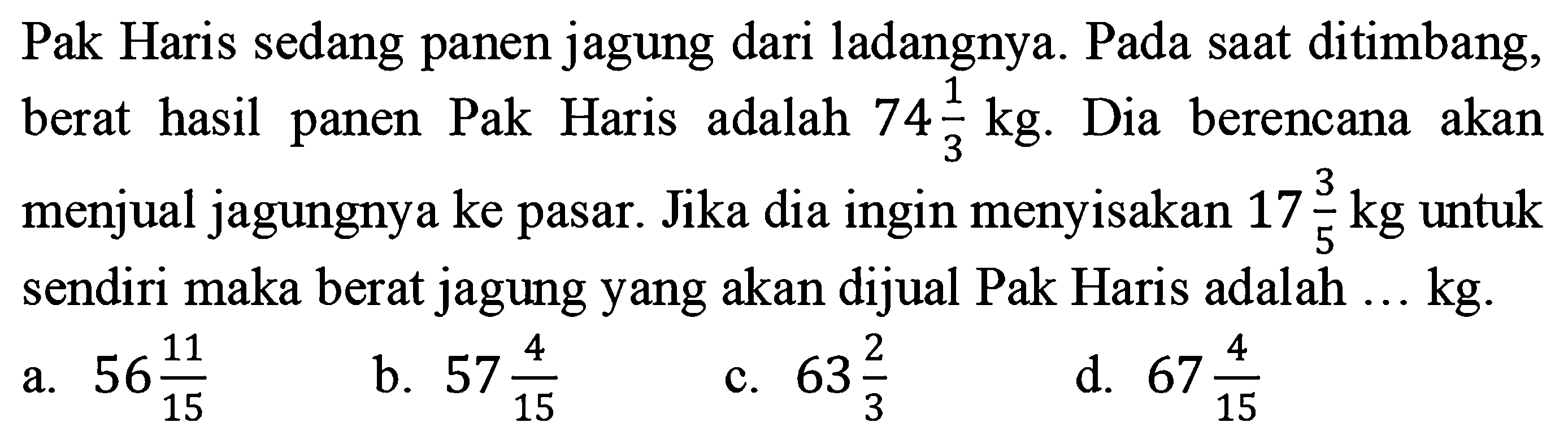 Pak Haris sedang panen jagung dari ladangnya. Pada saat ditimbang, berat hasil panen Pak Haris adalah 74 1/3 kg. Dia berencana akan menjual jagungnya ke pasar. Jika dia ingin menyisakan 17 3/5 kg untuk sendiri maka berat jagung yang akan dijual Pak Haris adalah... kg.
