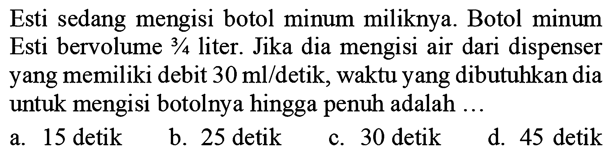 Esti sedang mengisi botol minum miliknya. Botol minum Esti bervolume  3 / 4  liter. Jika dia mengisi air dari dispenser yang memiliki debit  30 ml /  detik, waktu yang dibutuhkan dia untuk mengisi botolnya hingga penuh adalah ...
a. 15 detik
b. 25 detik
c. 30 detik
d. 45 detik