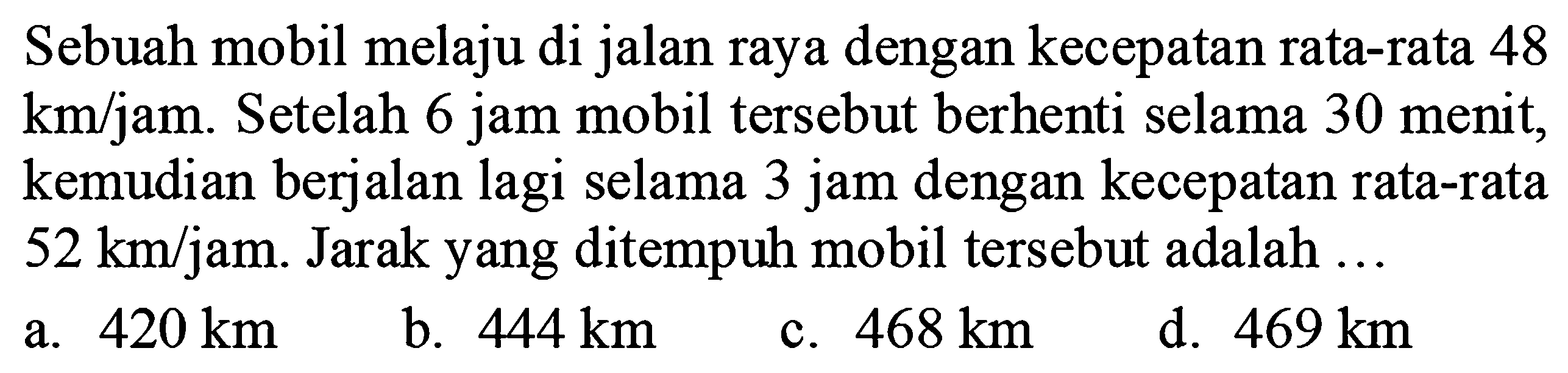 Sebuah mobil melaju di jalan raya dengan kecepatan rata-rata 48  km / jam . Setelah  6 jam  mobil tersebut berhenti selama 30 menit, kemudian berjalan lagi selama 3 jam dengan kecepatan rata-rata  52 ~km / jam . Jarak yang ditempuh mobil tersebut adalah ...
a.  420 ~km 
b.  444 ~km 
c.  468 ~km 
d.  469 ~km 