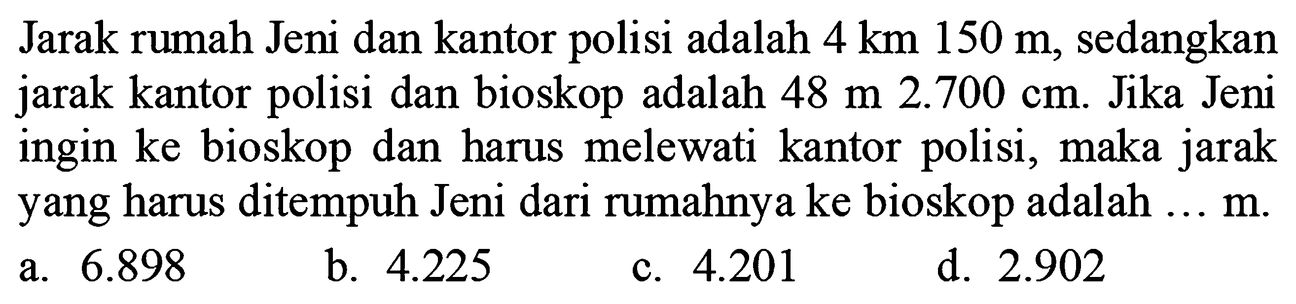 Jarak rumah Jeni dan kantor polisi adalah  4 ~km 150 m , sedangkan jarak kantor polisi dan bioskop adalah  48 m 2.700 cm . Jika Jeni ingin ke bioskop dan harus melewati kantor polisi, maka jarak yang harus ditempuh Jeni dari rumahnya ke bioskop adalah ...  m .
a.  6.898 
b.  4.225 
c.  4.201 
d.  2.902 