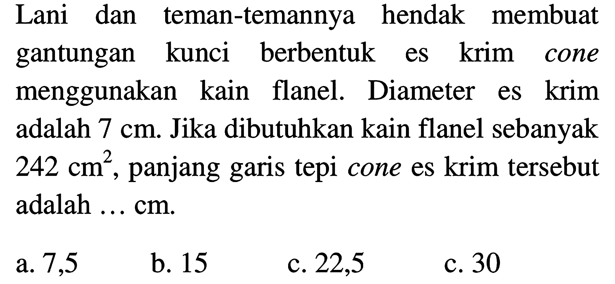 Lani dan teman-temannya hendak membuat gantungan kunci berbentuk es krim cone menggunakan kain flanel. Diameter es krim adalah  7 cm . Jika dibutuhkan kain flanel sebanyak  242 cm^(2) , panjang garis tepi cone es krim tersebut adalah  ... cm .
a. 7,5
b. 15
c. 22,5
c. 30