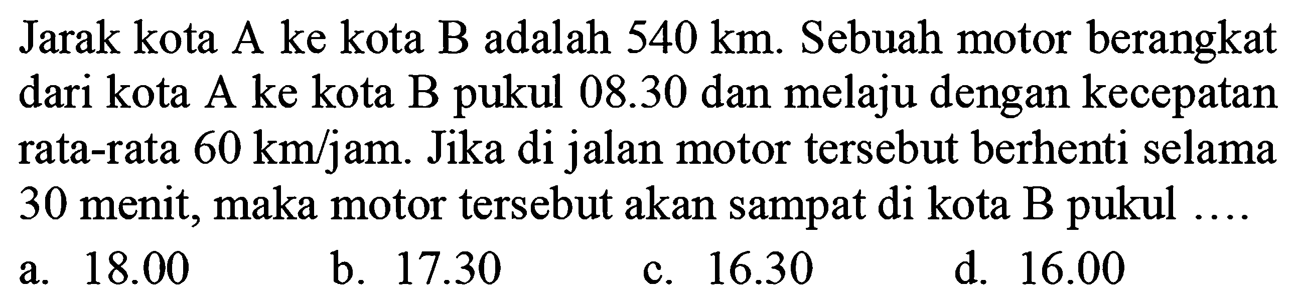 Jarak kota A ke kota B adalah  540 ~km . Sebuah motor berangkat dari kota A ke kota B pukul  08.30  dan melaju dengan kecepatan rata-rata  60 ~km / jam . Jika di jalan motor tersebut berhenti selama 30 menit, maka motor tersebut akan sampat di kota B pukul ....
a.  18.00 
b.  17.30 
c.  16.30 
d.  16.00 