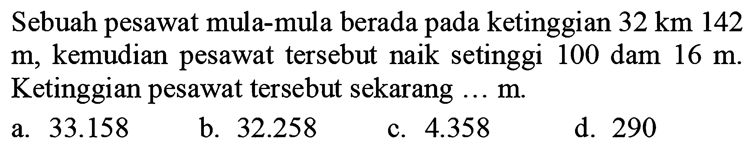 Sebuah pesawat mula-mula berada pada ketinggian  32 ~km 142   m , kemudian pesawat tersebut naik setinggi 100 dam  16 m . Ketinggian pesawat tersebut sekarang ...m.
a.  33.158 
b.  32.258 
c.  4.358 
d. 290