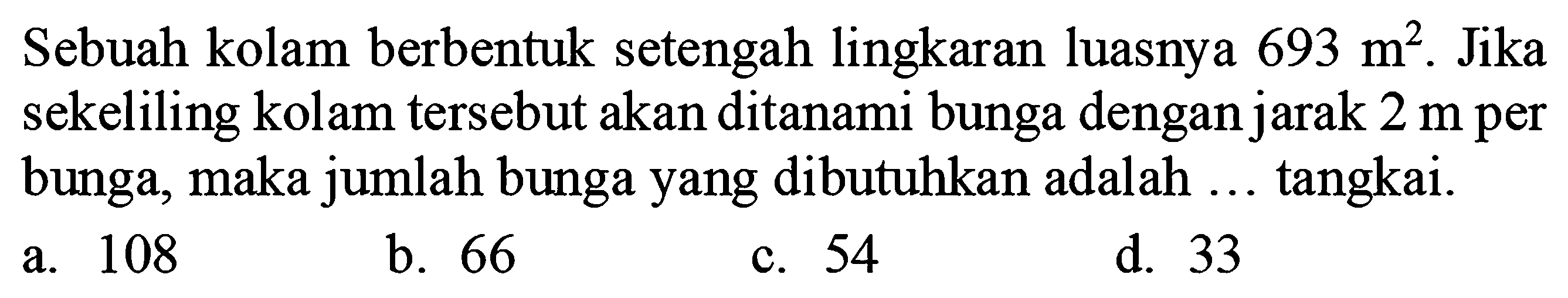 Sebuah kolam berbentuk setengah lingkaran luasnya  693 m^(2) . Jika sekeliling kolam tersebut akan ditanami bunga dengan jarak  2 m  per bunga, maka jumlah bunga yang dibutuhkan adalah ... tangkai.
a. 108
b. 66
c. 54
d. 33