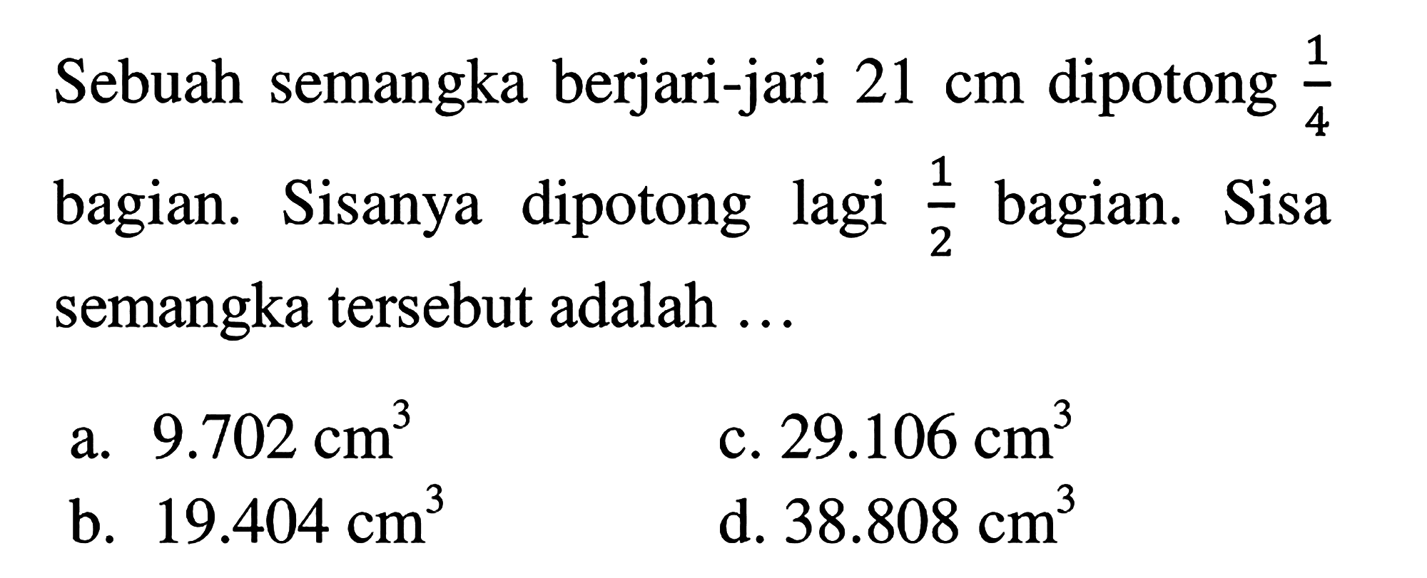 Sebuah semangka berjari-jari  21 cm  dipotong  (1)/(4)  bagian. Sisanya dipotong lagi  (1)/(2)  bagian. Sisa semangka tersebut adalah ...
a.  9.702 cm^3 
c.  29.106 cm^3 
b.  19.404 cm^3 
d.  38.808 cm^3 