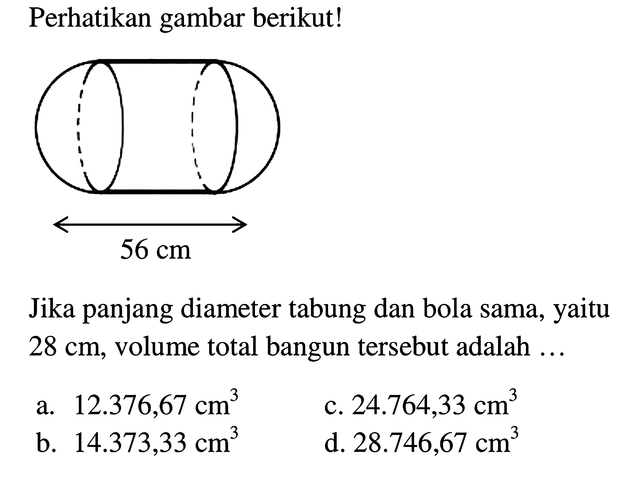 Perhatikan gambar berikut!
Jika panjang diameter tabung dan bola sama, yaitu  28 cm , volume total bangun tersebut adalah ...
a.  12.376,67 cm^(3) 
c.  24.764,33 cm^(3) 
b.  14.373,33 cm^(3) 
d.  28.746,67 cm^(3) 