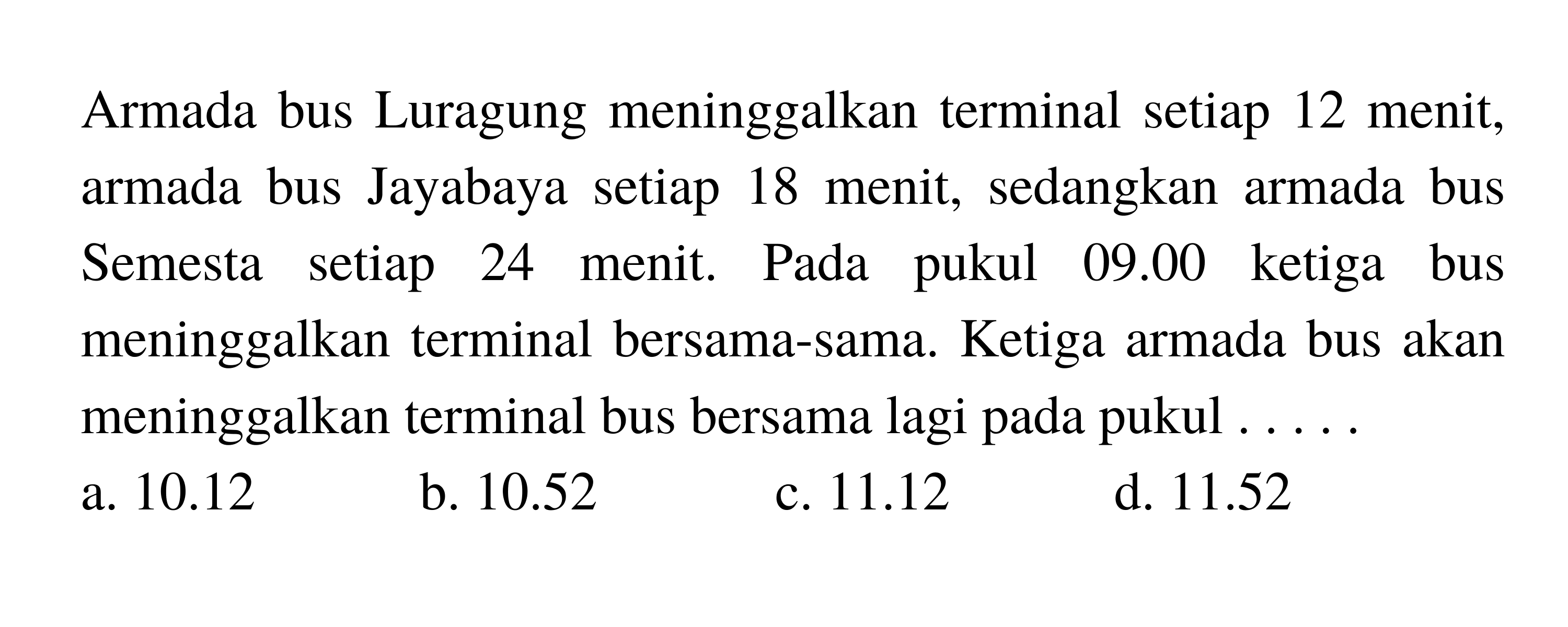 Armada bus Luragung meninggalkan terminal setiap 12 menit, armada bus Jayabaya setiap 18 menit, sedangkan armada bus Semesta setiap 24 menit. Pada pukul  09.00  ketiga bus meninggalkan terminal bersama-sama. Ketiga armada bus akan meninggalkan terminal bus bersama lagi pada pukul ....
a.  10.12 
b.  10.52 
c.  11.12 
d.  11.52 