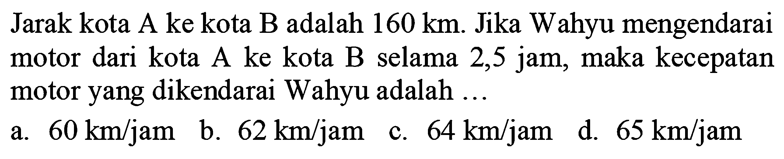 Jarak kota A ke kota B adalah  160 ~km . Jika Wahyu mengendarai motor dari kota A ke kota B selama 2,5 jam, maka kecepatan motor yang dikendarai Wahyu adalah ...
 (llll) { a. ) 60 ~km / jam   { b. ) 62 ~km / jam   { c. ) 64 ~km / jam   { d. ) 65 ~km / jam 