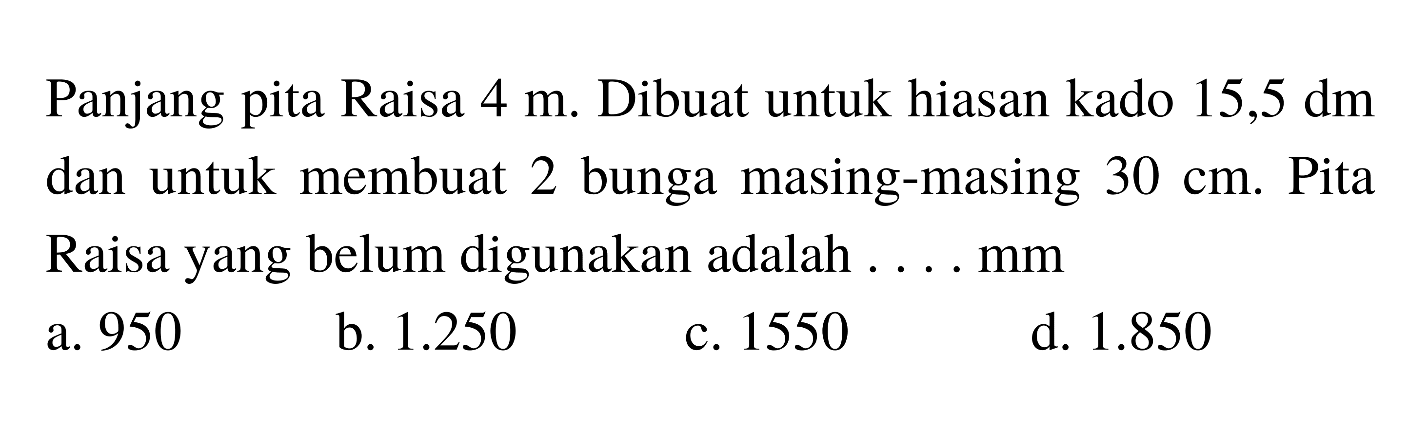 Panjang pita Raisa  4 m . Dibuat untuk hiasan kado  15,5 dm  dan untuk membuat 2 bunga masing-masing  30 cm . Pita Raisa yang belum digunakan adalah ....mm
a. 950
b.  1.250 
c. 1550
d.  1.850 