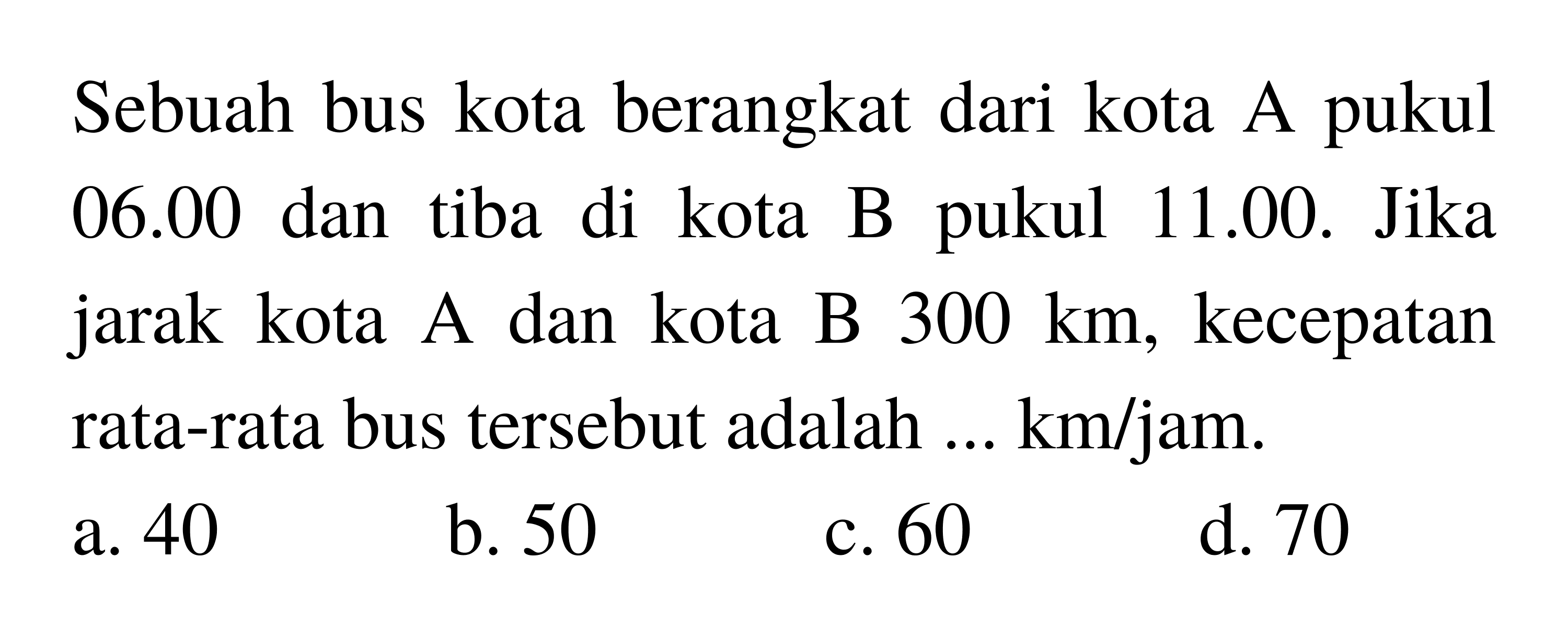 Sebuah bus kota berangkat dari kota A pukul  06.00  dan tiba di kota B pukul 11.00. Jika jarak kota A dan kota B  300 ~km , kecepatan rata-rata bus tersebut adalah ...  km / jam .
a. 40
b. 50
c. 60
d. 70