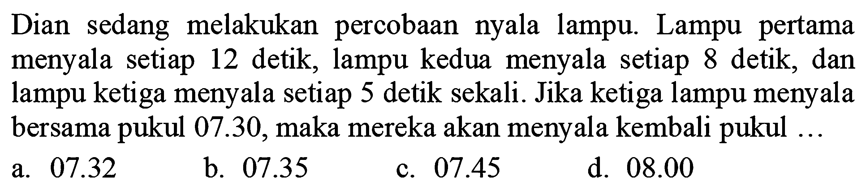 Dian sedang melakukan percobaan nyala lampu. Lampu pertama menyala setiap 12 detik, lampu kedua menyala setiap 8 detik, dan lampu ketiga menyala setiap 5 detik sekali. Jika ketiga lampu menyala bersama pukul  07.30 , maka mereka akan menyala kembali pukul ...
a.  07.32 
b.  07.35 
c.  07.45 
d.  08.00 