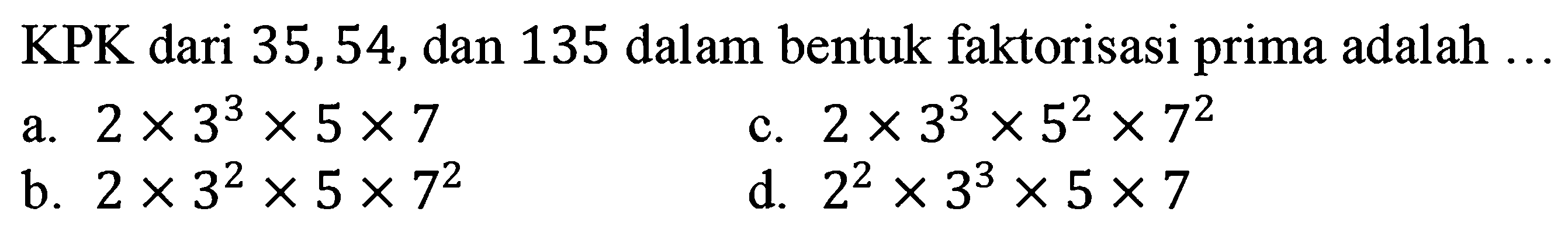 KPK dari 35,54 , dan 135 dalam bentuk faktorisasi prima adalah  ... 
a.  2 x 3^(3) x 5 x 7 
c.  2 x 3^(3) x 5^(2) x 7^(2) 
b.  2 x 3^(2) x 5 x 7^(2) 
d.  2^(2) x 3^(3) x 5 x 7 