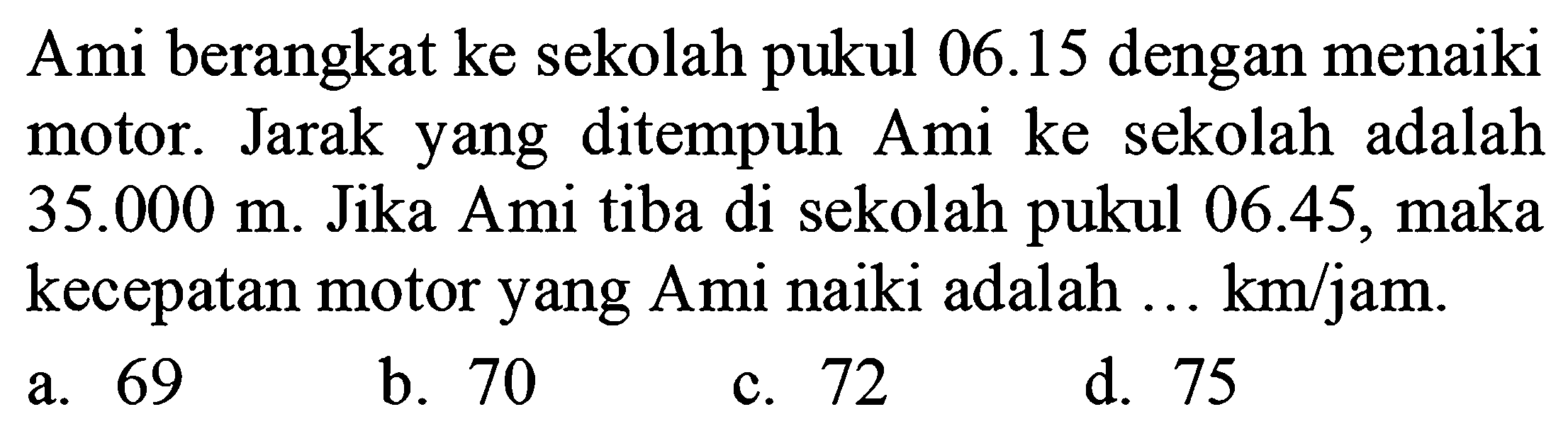 Ami berangkat ke sekolah pukul 06.15 dengan menaiki motor. Jarak yang ditempuh Ami ke sekolah adalah  35.000 m . Jika Ami tiba di sekolah pukul  06.45 , maka kecepatan motor yang Ami naiki adalah ... km/jam.
a. 69
b. 70
c. 72
d. 75