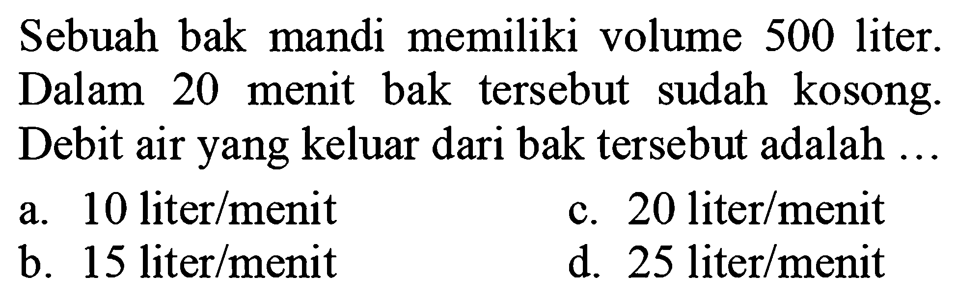 Sebuah bak mandi memiliki volume 500 liter. Dalam 20 menit bak tersebut sudah kosong. Debit air yang keluar dari bak tersebut adalah ...
a. 10 liter/menit
c.  20 liter / menit 
b.  15 liter / menit 
d.  25 liter / menit 