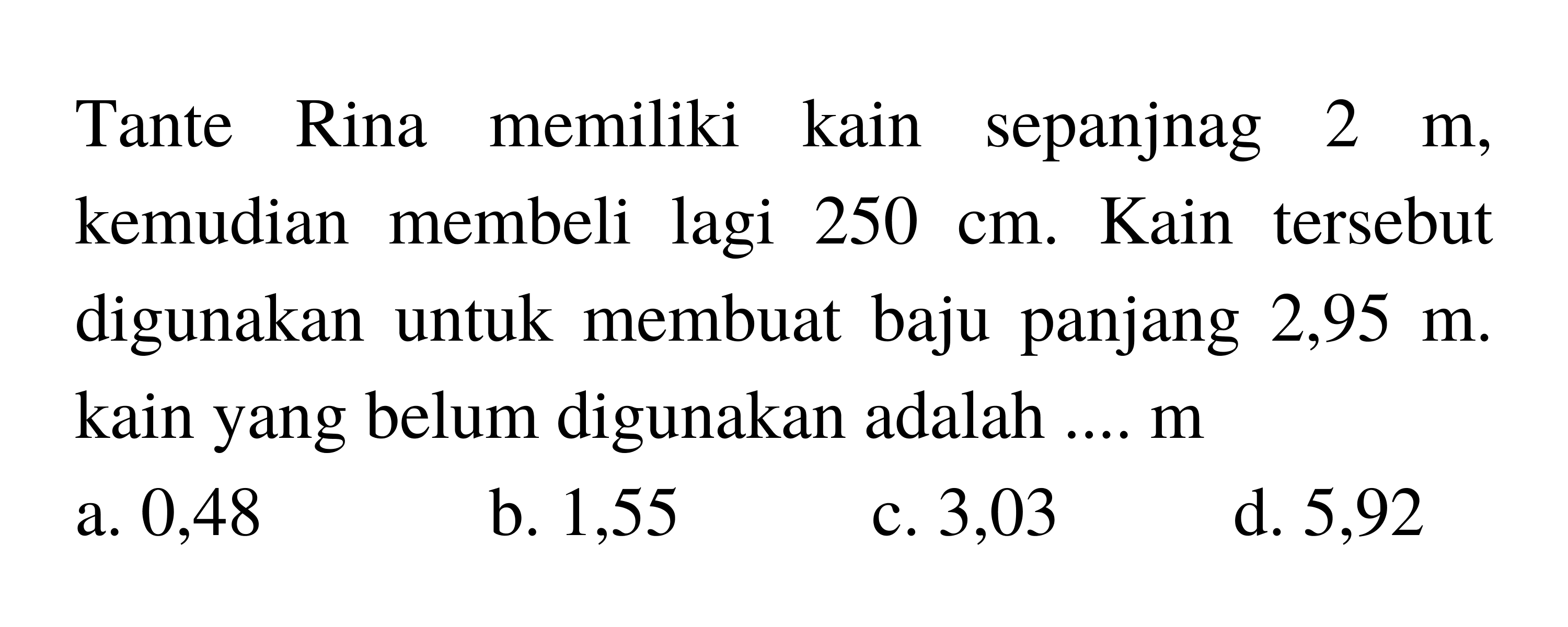 Tante Rina memiliki kain sepanjnag  2 m , kemudian membeli lagi  250 cm . Kain tersebut digunakan untuk membuat baju panjang 2,95  m . kain yang belum digunakan adalah ....  m 
a. 0,48
b. 1,55
c. 3,03
d. 5,92