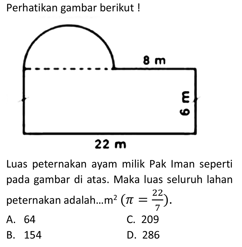 Perhatikan gambar berikut !
8 m 6 m 22 m
Luas peternakan ayam milik Pak Iman seperti pada gambar di atas. Maka luas seluruh lahan peternakan adalah....  m^2 (pi =22/7) .
