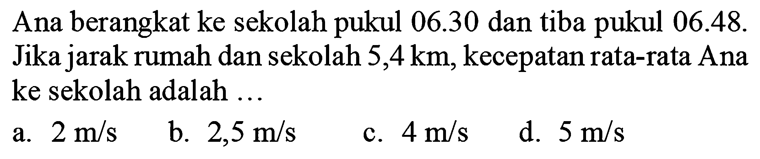 Ana berangkat ke sekolah pukul  06.30  dan tiba pukul  06.48 . Jika jarak rumah dan sekolah  5,4 ~km , kecepatan rata-rata Ana ke sekolah adalah ...
a.  2 m / s 
b.  2,5 m / s 
c.  4 m / s 
d.  5 m / s 