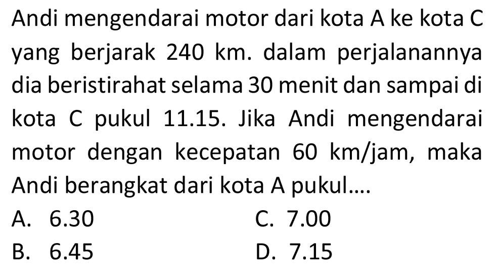 Andi mengendarai motor dari kota A ke kota C yang berjarak  240 ~km . dalam perjalanannya dia beristirahat selama 30 menit dan sampai di kota C pukul 11.15. Jika Andi mengendarai motor dengan kecepatan  60 ~km / jam , maka Andi berangkat dari kota A pukul....
A.  6.30 
C.  7.00 
B.  6.45 
D.  7.15 