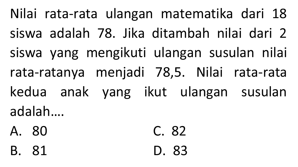 Nilai rata-rata ulangan matematika dari 18 siswa adalah 78. Jika ditambah nilai dari 2 siswa yang mengikuti ulangan susulan nilai rata-ratanya menjadi 78,5. Nilai rata-rata kedua anak yang ikut ulangan susulan adalah ...