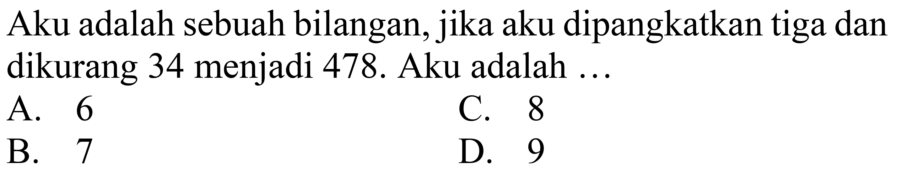 Aku adalah sebuah bilangan, jika aku dipangkatkan tiga dan dikurang 34 menjadi 478. Aku adalah ...
A. 6
C. 8
B. 7
D. 9