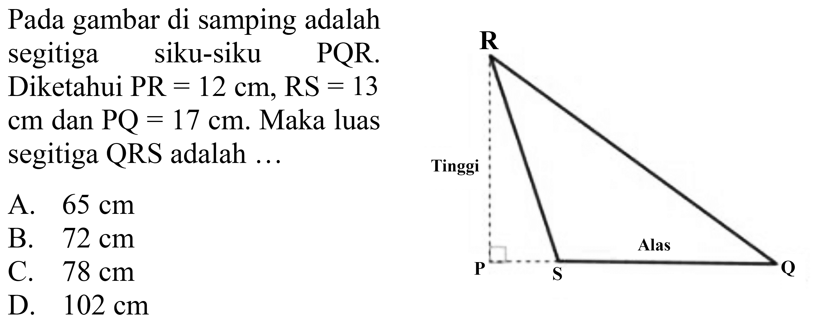 Pada gambar di samping adalah
segitiga siku-siku  PQR .
Diketahui  PR=12 cm, RS=13 
cm dan  PQ=17 cm . Maka luas
segitiga  QRS  adalah ...
A.  65 cm 
B.  72 cm 
C.  78 cm 
D.  102 cm 