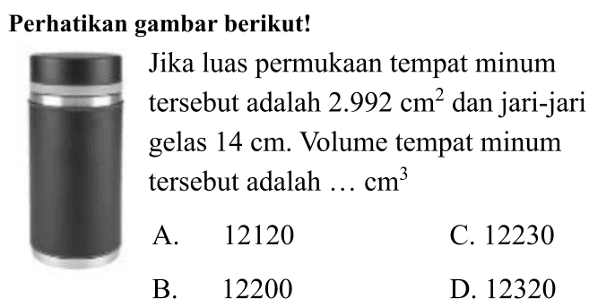 Perhatikan gambar berikut!
Jika luas permukaan tempat minum tersebut adalah  2.992 cm^(2)  dan jari-jari gelas  14 cm . Volume tempat minum tersebut adalah  ... cm^(3) 
A. 12120
C. 12230
B. 12200
D. 12320