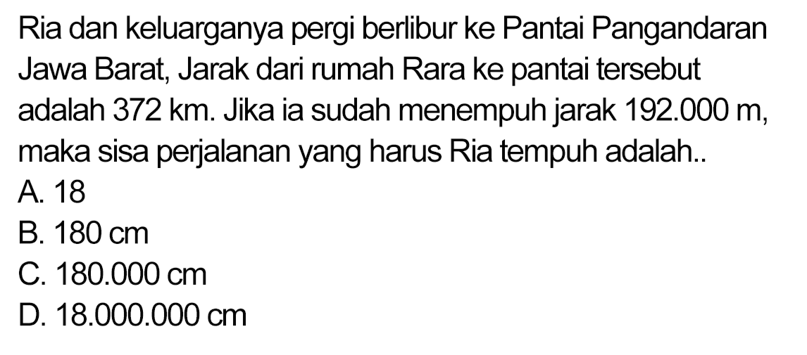 Ria dan keluarganya pergi berlibur ke Pantai Pangandaran Jawa Barat, Jarak dari rumah Rara ke pantai tersebut adalah 372 km. Jika ia sudah menempuh jarak  192.000  m, maka sisa perjalanan yang harus Ria tempuh adalah..
A. 18
B.  180 cm 
C.  180.000 cm 
D.  18.000 .000 cm 