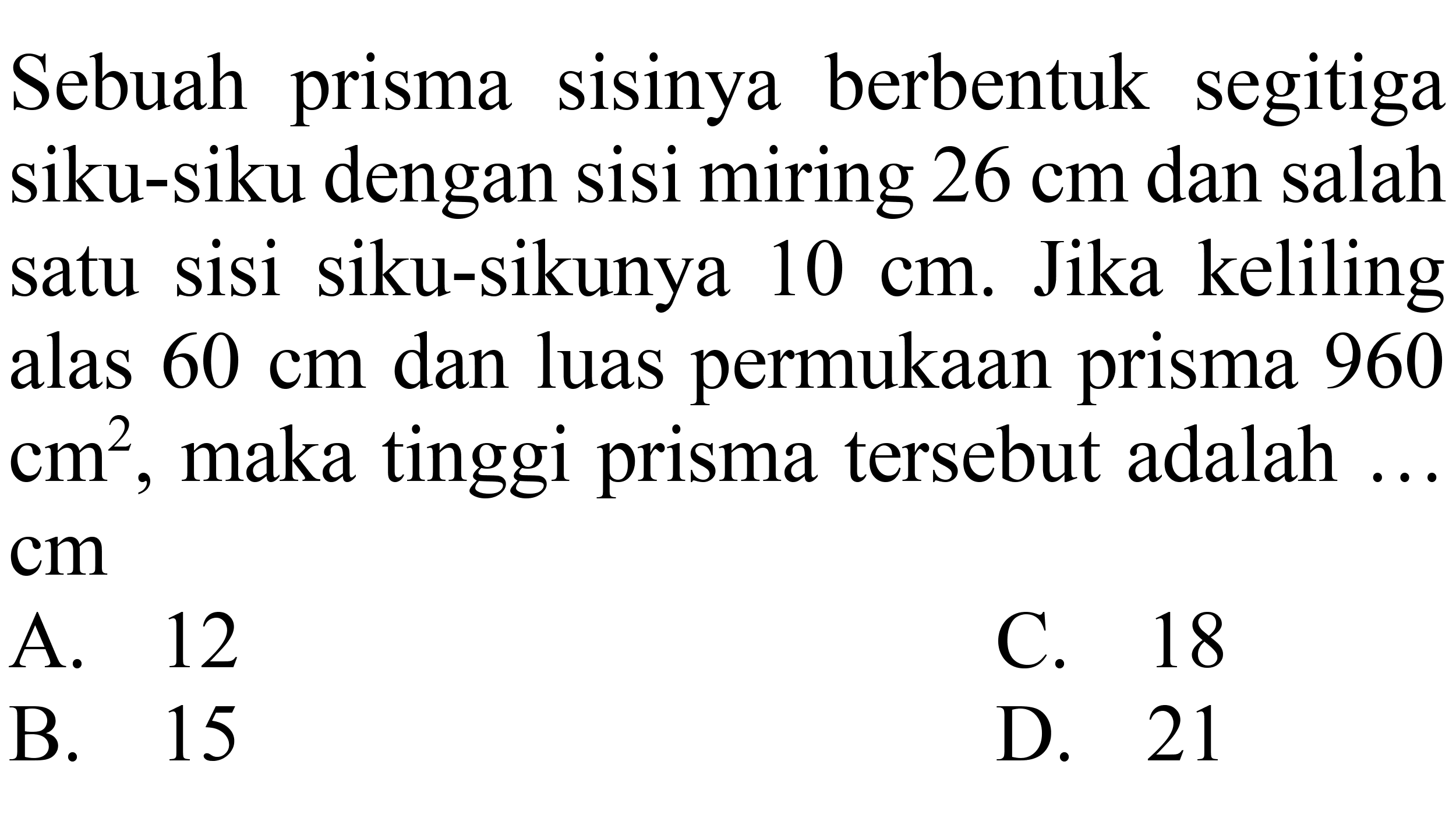 Sebuah prisma sisinya berbentuk segitiga siku-siku dengan sisi miring  26 cm  dan salah satu sisi siku-sikunya  10 cm . Jika keliling alas  60 cm  dan luas permukaan prisma 960  cm^(2) , maka tinggi prisma tersebut adalah ...
 cm 
A. 12
C. 18
B. 15
D. 21